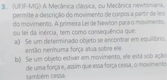 3. (UFJF-MG)A Mecânica clássica , ou Mecânica newtoniana,
permite a descrição do movimento de corpos a partir de leis
do movimento. A primeira Lei de Newton para o movimento,
ou lei da inércia , tem como consequência que:
a) Se um determinado objeto se encontrar em equilibrio,
então nenhuma força atua sobre ele.
b) Se um objeto estiver em movimento, ele está sob ação
de uma força e assim que essa força cessa, o movimento
também cessa.