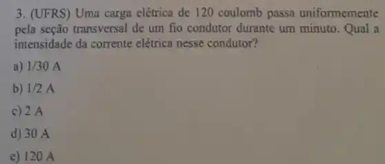 3. (UFRS) Uma carga elétrica de 120 coulomb passa uniformemente
pela seção transversal de um fio condutor durante um minuto.Qual a
intensidade da corrente elétrica nesse condutor?
a) 1/30A
b) 1/2A
c) 2 A
d) 30 A
e) 120 A