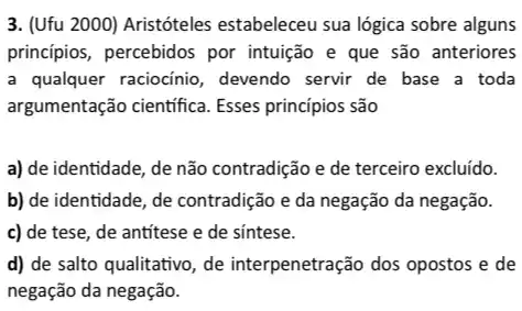 3. (Ufu 2000) Aristóteles estabeleceu sua lógica sobre alguns
princípios, percebidos por intuição e que são anteriores
a qualquer raciocínio , devendo servir de base a toda
argumentação científica Esses principios são
a) de identidade, de não contradição e de terceiro excluído.
b) de identidade, de contradição e da negação da negação.
c) de tese, de antitese e de sintese.
d) de salto qualitativo , de interpenetração dos opostos e de
negação da negação.