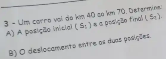 __
3 - Um carro vai do km 40 ao km 70 Determine:
A) A posição inicial
(S_(1))
e a posição final
(S_(2))
B) 0 deslocamento entre as duas posições.