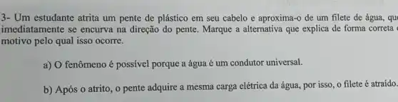 3- Um estudante atrita um pente de plástico em seu cabelo e aproxima-o de um filete de água, qu
imediatamente se encurva na direção do pente. Marque a alternativa que explica de forma correta
motivo pelo qual isso ocorre.
a) O fenômeno é possivel porque a água é um condutor universal.
b) Após o atrito , o pente adquire a mesma carga elétrica da água, por isso, o filete é atraído.