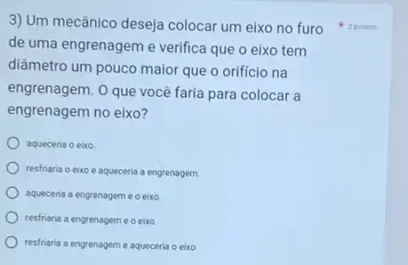 3) Um mecânico deseja colocar um eixo no furo
de uma engrenagem e verifica que o eixo tem
diâmetro um pouco maior que o orificio na
engrenagem. O que você faria para colocar a
engrenagem no eixo?
aqueceria o eixo
resfriaria o eixo aqueceria a engrenagem.
aqueceria a engrenageme o eixo
resfriaria a engrenagem e o eixo
resfriaria a engrenagem e aqueceria o eixo