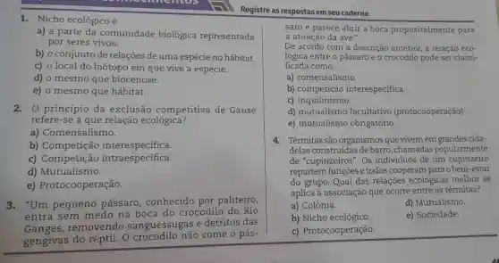 3. "Um pequeno passaro , conhecido por paliteiro,
entra sem medo na boca do crocodilo do Rio
Ganges , removendo sanguessugas e detritos das
gengivas do réptil. O não come o pás-
1. Nicho ecológico é
a) a parte da comunidade biológica representada
por seres vivos.
b) o conjunto de relações de uma espécie no hábitat.
c) o local do biótopo em que vive a espécie.
d) o mesmo que biocenose.
e) o mesmo que hábitat.
2. 0 princípio da exclusão competitiva de Gause
refere-se a que relação ecológica?
a)Comensalismo.
b) Competição interespecífica.
c) Competição intraespecífica.
d) Mutualismo.
e)Protocooperação.
Registre as respostas em seu caderno.
saro e parece abrir a boca propositalmente para
a atuação da ave 3)
De acordo com a descrição anterior a relação eco-
lógica entre o pássaro e o crocodilo pode ser classi-
ficada como:
a) comensalismo.
b) competição interespecífica.
c) inquilinismo.
d) mutualismo facultativo (protocooperação).
e) mutualismo obrigatório.
4. Térmitas são organismos que vivem em grandes cida-
delas construídas debarro ,chamadas popularmente
de "cupinzeiros'.Os individuos de um cupinzeiro
repartem funções e todos cooperam para o bem-estar
do grupo. Qual das relações ecológicas melhor se
aplica à associação que ocorre entre as térmitas?
a) Colônia.
d) Mutualismo.
b) Nicho ecológico.
e) Sociedade.
C)Protocooperação.