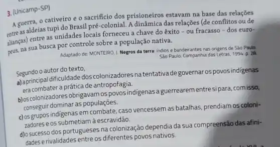 3. (Unicamp-SP)
A guerra, o cativeiro e o sacrificio dos prisioneiros estavam na base das relações
meas aldeias tupi do Brasil pré-colonial . A dinâmica das relações (de conflitos ou de
alianças) entre as unidades locais forneceu a chave do êxito - ou fracasso - dos euro-
peus, na sua busca por controle sobre a população nativa.
Adaptado de: MONTEIRO,Negros da terra: indios e bandeirantes nas origens de São Paulo.
São Paulo: Companhia das Letras, 1994. p. 28.
Segundo o autor do texto,
a) aprincipal dificuldade dos colonizadores natentativade governar os povos indigenas
era combater a prática a prática de antropofagia.
b) os colonizadores obrigavam os povos indigenas a guerrearem entresi para, com isso,
conseguir dominar as populaçōes.
c) os grupos indigenas em combate, caso vencessem as batalhas, prendiam os coloni-
zadores e os submetiam à escravidão.
d)o sucesso dos portugueses na colonização dependia da sua compreensão das afini-
dades e rivalidades entre os diferentes povos nativos.