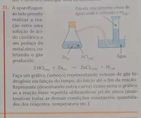 31. A aparelhagem
ao lado permite
realizar a rea-
cão entre uma
solução de áci-
do clorídrico e
um pedaço do
metal zinco, co-
letando o gás
produzido.
Proveta (inicialmente cheia de
água) onde é coletado o H_(2(g))
2HCl_((aq))+Zn_((s))arrow ZnCl_(2(aq))+H_(2(g))
Faça um gráfico (esboço)representando volume de gás hi-
drogênio em função do tempo, do início até o fim da reação.
Represente (desenhando outra curva) como seria o gráfico
se a reação fosse repetida utilizando-se pó de zinco (man-
tendo-se todas as demais condições constantes:quantida-
des dos reagentes, temperatura etc.).