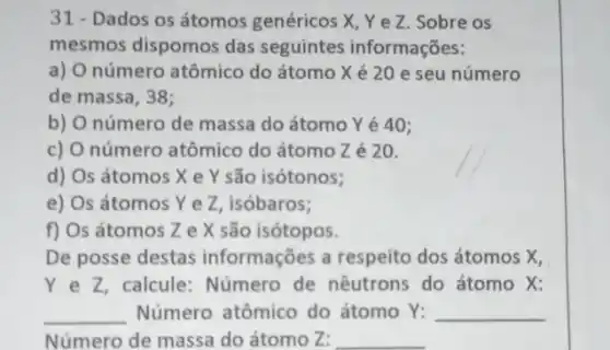 31 - Dados os átomos genéricos X, Ye Z. Sobre os
mesmos dispomos das seguintes informações:
a) O número atômico do átomo Xé 20 e seu número
de massa, 38;
b) O número de massa do átomo Yê 40;
c) O número atômico do átomo Z é 20.
d) Os átomos X e Y são isótonos;
e) Os átomos Ye Z, isóbaros;
f) Os átomos Z e X são isótopos.
De posse destas informações a respeito dos átomos X,
Ye Z, calcule:Número de nêutrons do átomo X:
__ Número atômico do átomo Y:
Número de massa do átomo Z:
__
__