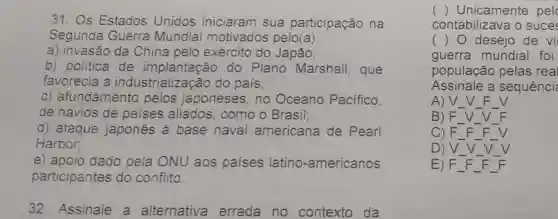 31. Os Estados Unidos iniciaram sua participação na
Segunda Guerra Mundiai motivados pelo(a):
a) invasão da China pelo exército do Japão;
b) politica de implantação do Plano Marshall, que
favorecia a industrialização do pais;
C)afundamento pelos japoneses, no Oceano Pacifico.
de navios de paises aliados , como o Brasil;
d) ataque japones à base naval americana de Pearl
Harbor;
e) apoio dado pela ONU aos países latino -americanos
participantes do conflito.
32. Assinale a alternativa errada no contexto da
() Unicamente pel
contabilizava o suce
() desejo de vi
guerra mundial foi
população pelas real
Assinale a sequênci
A) __ __
B) F __ __ __
C) F __ F __ F V
D) V. __ __ __
E) F __ F F __ F __