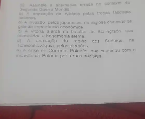 32.Assinale a alternativa errada no contexto da
Segunda Guerra Mundial
a) A anexação da Albânia pelas tropas fascistas
italianas.
b) A invasão pelos japoneses , de regiōes chinesas de
grande importancia econômica.
c) A vitória alemã na batalha de Stalingrado, que
consolidou a hegemonia alemã.
d) A anexação da região dos Sudetos, na
Tchecoslováquia, pelos alemaes.
e) A crise do Corredor Polonés, que culminou com a
invasão da Polônia por tropas nazistas.