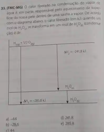 33. (FMC-MG) O calor liberado na condensação do vapor de
água é, em parte responsável pelo aquecimento da super-
ficie da nossa pele dentro de uma sauna a vapor. De acordo
com o diagrama abaixo, o calor liberado (em kJ)quando um
mol de H_(2)O_((v))
se transforma em um mol de H_(2)O_((l)) (condensa-
ção) é de:
H_(2(g))+1/2O_(2(g))
square 
Delta H_(2)=-241,8kJ
H_(2)O_((v))
square 
Delta H_(1)=-285,8kJ
a) -44
b) -28,6
C) 44
d) 2418
e) 2858