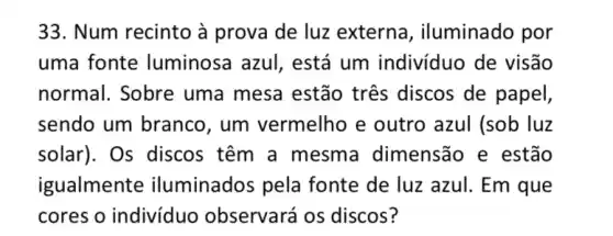 33. Num recinto à prova de luz externa, iluminado por
uma fonte luminosa azul , está um individuo de visão
normal. Sobre uma mesa estão tres discos de papel,
sendo um branco , um vermelho e outro azul (sob luz
solar). Os discos têm a mesma dimensão e estão
igualmente iluminados pela fonte de luz azul . Em que
cores o indivíduo observará os discos?