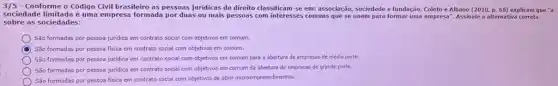 3/5 - Conforme o Código Civil brasileiro as pessoas juridicas de direito classificam-se em: associação sociedade e fundação. Coleto e Albano (2010,p.68) explicam que "a
sociedade limitada é uma empresa formada por duas ou mais pessoas com interesses comuns que se unem para formar uma empresa". Assinale a alternativa correta
sobre as sociedades:
Sǎo formadas por pessoa juridica em contrato social com objetivos em comum.
D
São formadas por pessoa fisica em contrato social com objetivos em comum.
São formadas por pessoa juridica em contrato social com objetivos em comum para a abertura de empresas de médio porte.
São formadas por pessoa juridica em contrato social com objetivos em comum da abertura de empresas de grande porte.
São formadas por pessoa fisica em contrato social com objetivos de abrir microempreendimentos.