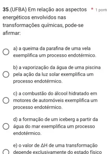 35.(UFBA) Em relação aos aspectos 1 pont
energéticos envolvidos nas
transformações químicas, pode-se
afirmar:
a) a queima da parafina de uma vela
exemplifica um processo endotérmico.
b) a vaporização da água de uma piscina
pela ação da luz solar exemplifica I um
processo endotérmico.
c) a combustão do álcool hidratado em
motores de automóveis exemplifica um
processo endotérmico.
d) a formação de um iceberg a partir da
água do mar exemplifica um processo
endotérmico.
e) o valor de Delta H de uma transformação
depende exclusivamente do estado físico