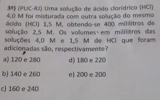 3a) (PUC-RJ ) Uma solução de ácido clorídrico (HCl)
4,0 M foi misturada com outra solução do mesmo
ácido (HCl) 1,5 M, obtendo -se 400 mililitros de
solução 2,5 M . Os volumes~em mililitros das
soluções 4,0 M e 1,5 M de HCl que foram
adicionadas são , respectivamente?
a) 120 e 280
d) 180 e 220
b) 140 e 260
e) 200 e 200
c) 160 e 240