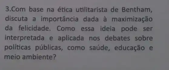 3.Com base na ética utilitarista de Bentham,
discuta a importancia dada à maximização
da felicidade . Como essa ideia pode ser
interpretada e aplicada nos debates sobre
políticas públicas , como saúde , educação e
meio ambiente?