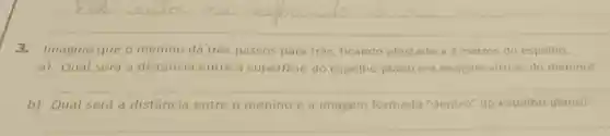 __
3.Imagine que o menino dá três passos para trás, ficando afastado a 2 metros do espelho.
a) Qual será a distância entre a superficie do espelho plano e a imagem virtual do menino?
__
b) Qual será a distância entre o menino e a imagem formada "dentro" do espelho plano?
__