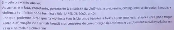 3-Leia o excerto abaixo:
As armas e a luta, entretanto, pertencem à atividade da violência, e a violência, distinguindo-se do poder, é muda; a
violência tem inicio onde termina a fala. (ARENDT 2002, p. 40).
Por que podemos dizer que "a violência tem inicio onde termina a fala"? Quais possiveis relações você pode traçar
entre a afirmação de Hannah Arendt e os conceitos de comunicação não violenta e desobediência civil estudados em
casa e na roda de conversa?