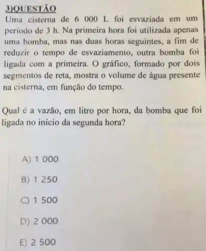 3)QUESTÃO
Uma cisterna de 6000 L foi esvaziada em um
período de 3 h . Na primeira hora foi utilizada apenas
uma bomba, mas nas duas horas seguintes, a fim de
reduzir o tempo de esvaziamento , outra bomba foi
ligada com a primeira. 0 gráfico, formado por dois
segmentos de reta, mostra o volume de água presente
na cisterna, em função do tempo.
Qual é a vazão , em litro por hora , da bomba que foi
ligada no início da segunda hora?
A) 1000
B) 1250
C 1500
D) 2000
E) 2500