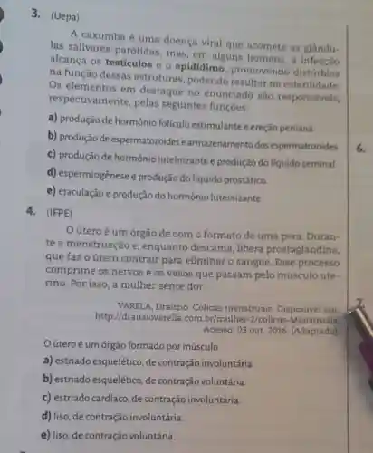 3.(Uepa)
A caxumba é uma doença viral que acomete as glandu-
las salivares parótidas, mas em alguns homens,a
alcança os testículos e o epidídimo promovendo distúrbios
na função dessas estruturas , podendo resultar na esterilidade.
Os elementos em destaque no enunciado são responsáveis,
respectivamente pelas seguintes funçoes:
a) produção de hormônio folículo estimulante e ereção peniana.
b) produção de espermatozoides e armazenamento dos espermatozoides.
c) produção de hormônio luteinizantee produção do líquido seminal.
d) espermiogênese e produção do líquido prostático.
e) ejaculação e produção do hormônio luteinizante.
4.(IFPE)
útero é um órgão de com o formato de uma pera. Duran-
te a menstruação e, enquanto descama, libera prostaglandina,
que faz o útero contrair para eliminar o sangue Esse processo
comprime os nervos e os vasos que passam pelo músculo ute-
rino. Por isso, a mulher sente dor.
VARELA, Drauzio Cólicas menstruais Disponivel em:
http://drauziova rella.com.br/mulher -2/colicas -Menstruais.
Acesso: 03 out. 2016 . (Adaptado)
útero é um órgão formado por músculo
a) estriado esquelético, de contração involuntária.
b) estriado esquelético, de contração voluntária.
c) estriado cardíaco de contração involuntária.
d) liso, de contração involuntária.
e) liso, de contração voluntária.