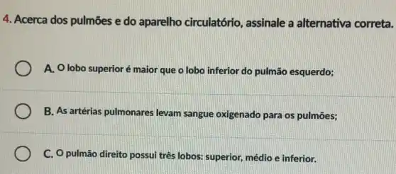 4. Acerca dos pulmões e do aparelho circulatório, assinale a alternativa correta.
A. Olobo superior é maior que o lobo inferior do pulmão esquerdo;
B. As artérias pulmonares levam sangue oxigenado para os pulmões;
C. O pulmão direito possui três lobos: superior médio e inferior.