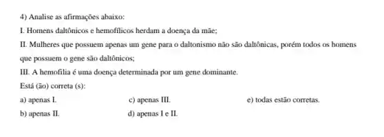 4) Analise as afirmações abaixo:
I. Homens daltônicos e hemofilicos herdam a doença da mãe;
II. Mulheres que possuem apenas um gene para o daltonismo não são daltônicas, porém todos os homens
que possuem o gene são daltônicos;
III. A hemofilia é uma doença determinada por um gene dominante.
Está (ão) correta (s)
a) apenas I.
c) apenas III.
e) todas estão corretas.
b) apenas I
d) apenas I e II.