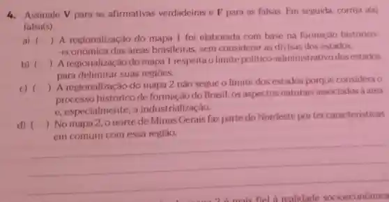 4. Assinale V para as afirmativas verdadeiras e F para as falsas. Em seguida corrija a(s)
falsa(s).
a) ()
 A regionalização do mapa 1 foi elaborada com base na formação histórico-
-econômica das áreas brasileiras sem considerar as divisas dos estados.
b) ()
 A regionalizaçǎc do mapa I respeita o limite politico -administrativo dos estados
para delimitar suas regioes.
c) ()
 A regionalização do mapa 2 não segue o limite dos estados porque considera o
processo histórico de formação do Brasil, os aspectos naturais associados a area
e, especialmente, a industrialização.
d) ()
 No mapa 2 onorte de Minas Gerais faz parte do Nordeste por ter caracteristicas
em comum com essa regiāo.
__