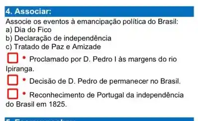 4. Associar:
Associe os eventos à emancipação politica do Brasil.
a) Dia do Fico
b) Declaração de independência
c) Tratado de Paz e Amizade
Proclamado por D. Pedro I as margens do rio
Ipiranga.
- Decisão de D Pedro de permanecer no Brasil.
Reconhecimento de Portugal da independência
do Brasil em 1825.