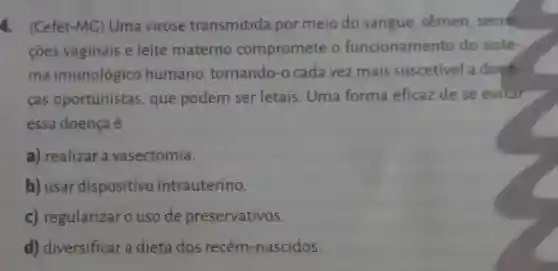 4. (Cefet-MC)Uma virose transmitida por meio do sangue, sêmen secre-
ções vaginais e leite materno compromete o funcionamento do siste-
ma imunológico humano , tornando-o cada vez mais suscetivel a doen-
fas oportunistas , que podem ser letais. Uma forma eficaz de se evitar
essa doença é
a) realizar a vasectomia.
b) usar dispositivo intrauterino.
c) regularizar o uso de preservativos.
d) diversificar a dieta dos recém-nascidos.