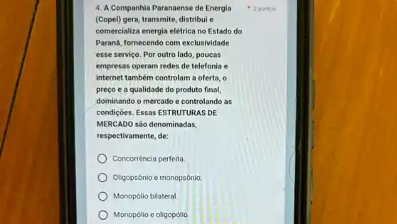 4. A Companhia Paranaense de Energia
(Copel) gera, transmite, distribui e
comercializa energia elétrica no Estado do
Paraná, fornecendo com exclusividade
esse serviço. Por outro lado, poucas
empresas operam redes de telefonia e
internet também controlam a oferta, 0
preço e a qualidade do produto final,
dominando o mercado e controlando as
condições. Essas ESTRUTURAS DE
MERCADO são denominadas,
respectivamente, de:
Concorrência perfeita.
Oligopsônio e monopsônio.
Monopólio bilateral.
Monopólio e oligopólio.