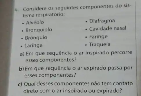 4. Considere os seguintes componentes do sis-
tema respiratório:
- Alvéolo
- Diafragma
- Bronquíolo
Cavidade nasal
Brònquio
Faringe
- Laringe
- Traqueia
a) Em que sequência o ar inspirado percorre
esses componentes?
b) Em que sequência o ar expirado passa por
esses componentes?
c) Qual desses componentes não tem contato
direto com o ar inspirado ou expirado?