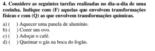 4. Considere as seguintes tarefas realizadas no dia-a-dia de uma
cozinha. Indique com (F) aquelas que envolvem transformações
fisicas e com (Q) as que envolvem transformações químicas.
a) ) Aquecer uma panela de alumínio.
b) ) Cozer um ovo.
c) ) Adoçar o café.
d) ) Queimar o gás na boca do fogão.