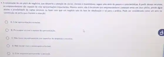 4. A construção de um pitch de negócios, que desperte a atenção de sócios, clientes e investidores segue uma série de passos e caracteristicas. A partir desses recursos,
os empreendedores sáo capazes de criar apresentaçbes impactantes Mesmo assim, não Incomum que empreendedores cometam erros em seus pitchs,pondo água
abaixo a possibilidade de captar recursos ou fazer com que um negócio sala da fase de idealizaçǎo e vá para a prática. Pode ser considerado como um erro na
construção de pichs que chamem a atenção:
A. Criar apresentaçóes cnxutas.
B. Preocupar-se com o tempo da apresentação.
C. Não focar excessivamente nos aspectos de despesas c receitas.
D. Não deixar claro a mensagem principal.
E. Criar suspense para prender a atenção.