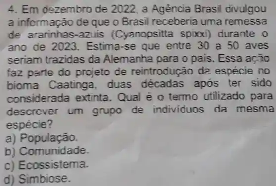 4. Em dezembro de 2022, a Agência Brasil divulgou
a informação de que o Brasil receberia uma remessa
de ararinhas.azuis (Cyanopsitta spixxi)durante 0
ano de 2023 Estima-se que entre 30 a 50 aves
seriam trazidas da Alemanha para o pais. Essa ação
faz parte do projeto de reintrodução da espécie no
bioma Caatinga . duas após ter sido
considera la extinta. Qual é 0 termo utilizado para
descrever um grupo de individuos da mesma
espécie?
a) População.
b) Comunidade.
c) Ecossistema.
d) Simbiose.