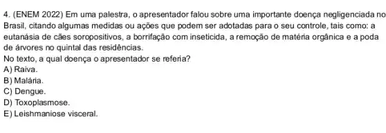 4. (ENEM 2022 Em uma palestra, o apresentador falou sobre uma importante doença negligenciada no
Brasil, citando algumas medidas ou ações que podem ser adotadas para o seu controle, tais como:a
eutanásia de cães soropositivos , a borrifação com inseticida , a remoção de matéria orgânica e a poda
de árvores no quintal das residências.
No texto, a qual doença o apresentador se referia?
A) Raiva.
B) Malária.
C) Dengue.
D) Toxoplasmose.
E) Leishmaniose visceral