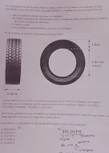 4) (Enem/2016) De forma geral, os pneus radiais trazem em sua lateral uma marcação do tipo
abc/deRfg, como 185/65R15 Essa marcação identifica as medidas do pneu da seguinte forma:
- abcé a medida da largura do pneu em milímetro;
- de é igual ao produto de 100 pela razão entre a medida da altura (em milimetro) e a medida
da largura do pneu (em milímetro).
- R significa radial
- fg é a medida do diāmetro interno do pneu em polegada.
A figura ilustra as variaveis relacionadas com esses dados.
share
proprietário de um veículo precisa trocar os pneus de seu carro e, ao chegar a uma loja, é
informado por um vendedor que há somente pneus com os seguintes códigos: 175/65R15
175/75R15 , 175/80R15, 185/60R15 e 205/55R15.
Analisando, juntamente com o vendedor, as opçōes de pneus disponiveis, concluem que o pneu ma
adequado para seu veiculo é o que tem a menor altura
Desta forma, o proprietário do veiculo deverá comprar o pneu com a marcação
a) 205/55R15
)
b) 175/65R15.
d) 175/80R15.
e) 185/60R15