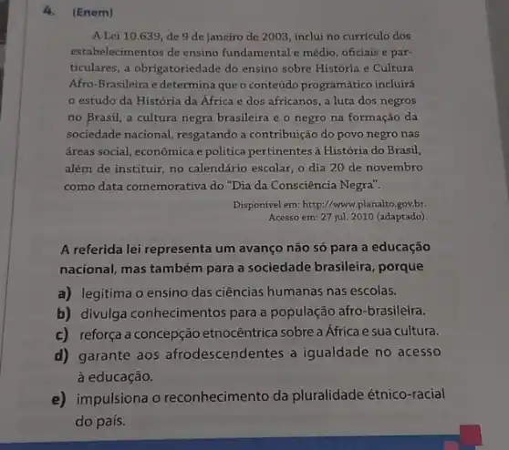 4. (Enem)
A Lei 10.639, de 9 de janeiro de 2003, inclui no curriculo dos
estabelecimentos de ensino fundamental e médio, oficiais e par-
ticulares, a obrigatoriedade do ensino sobre História e Cultura
Afro-Brasileira e determina que o conteúdo programático incluirá
estudo da História da África e dos africanos, a luta dos negros
no Brasil, a cultura negra brasileira e o negro na formação da
sociedade nacional, resgatando contribuição do povo negro nas
áreas social, econômica e politica pertinentes à História do Brasil,
além de instituir, no calendário escolar, o dia 20 de novembro
como data comemorativa do "Dia da Consciência Negra".
Disponivel em: http://www.planalko gov.br.
Acesso em: 27 jul.2010 (adaptado)
A referida lei representa um avanço não só para a educação
nacional, mas também para a sociedade brasileira , porque
a) legitima o ensino das ciências humanas nas escolas.
b) divulga conhecimentos para a população afro -brasileira.
c) reforça a concepção etnocêntrica sobre a Africa e sua cultura.
d) garante aos afrodescendentes a igualdade no acesso
à educação.
e) impulsiona o reconhecimento da pluralidade étnico-racial
do país.