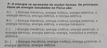 4- A energia se apresenta de muitas formas. Os principais
tipos de energia estudados na Física são:
A- () Energia mecânica, energia cinética energia potencial, e
energia térmica, energia elétrica,energia atomica.
B- () Energia mecânica, energia cinética, energia potencial, e
energia térmica, energia elétrica,energia hidráulica.
C- () Energia mecânica, energia cinética, energia potencial, e
energia térmica, energia elétrica, energia, hidráulica e energia
atômica.
D- () Energia mecânica, energia cinética, energia potencial, e
energia térmica, energia elekrica.