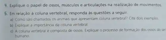 4. Explique o papel de ossos, músculos e articulações na realização de movimentos.
5. Em relação à coluna vertebral, responda às questōes a seguir.
a) Como são chamados os animais que apresentam coluna vertebral? Cite dois exemplos
b) Explique a importância da coluna vertebral.
c) A coluna vertebral é composta de ossos Explique o processo de formação dos ossos do ser
humano.