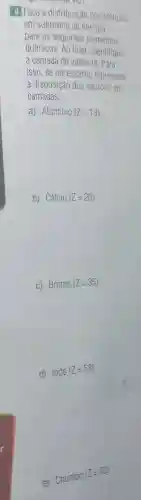 4. Faça a distribuiçã dos elétrons
em subniveis de energia
para os seguintes elementos
químicos. Ao final , identifique
a camada de valência. Para
isso, se necessário represente
a disposição dos elétrons em
camadas.
a) Alumínio (Z=13)
b) Cálc 10 (Z=20)
c) Brom 10 (Z=35)
d)
1000(Z=53)
e) Chumbo
(Z=82)