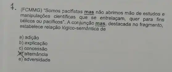 4. (FCMMG)"Somos pacifistas mas não abrimos mão de estudos e
manipulações cientificas que se entrelaçam , quer para fins
bélicos ou pacificos". A mas, destacada no fragmento,
estabelece relação lógico-semântic a de
a) adição
b) explicação
c) concessão
alternancia
e) adversidade