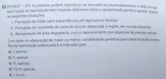 4 (FUVEST - SP)As plantas podem reproduzir-se sexuada ou assexuadamente, e cada um des-
ses modos de reprodução tem impacto diferente sobre a variabilidade genética gerada Analise
as seguintes situações:
I. Plantação de feijão para subsistência, em agricultura familiar.
II. Plantação de variedade de cana-de-acúc ar adequada à região, em escala industrial.
III. Recuperação de área degradada, com o repovoamento por espécies de plantas nativas.
Com base na adequação de maior ou menor variabilidade genética para cada situação, a esco-
Iha da reprodução assexuada é a indicada para
a) I, apenas
b) II, apenas.
c) III, apenas.
d) II e III, apenas.
e) I,II e III.