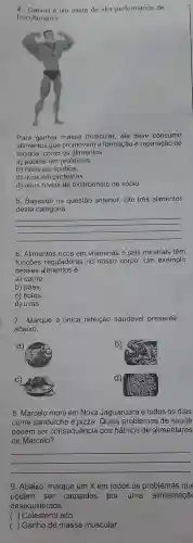 4. Gabriel o um atleta de alta performance de
fisiculturismo.
Para ganhar massa muscular, ele deve consumir
alimentos que promovam a formação e reparação de
tecidos, como os alimentos
a) pobres em proteínas.
b) ricos em lipídios.
c) ricos em proteínas.
d) altos niveis de bicarbonato de sódio.
5. Baseado na questão anterior, cite três alimentos
desta categoria.
__
6. Alimentos ricos em vitaminas e sais minerais têm
funções reguladoras no nosso corpo. Um exemplo
desses alimentos é:
a) carne.
b) pães.
c) bolos
d) uvas.
7. Marque a única refeição saudável presente
abaixo.
8. Marcelo mora em Nova Jaguaruara e todos os dias
come sanduiche e pizza. Quais problemas de saúde
podem ser consequência dos hábitos de alimentares
de Marcelo?
__
9. Abaixo, marque um X em todos os problemas que
podem ser causados por uma alimentaçã
desequilibrada.
( ) Colesterol alto.
( ) Ganho de massa muscular.