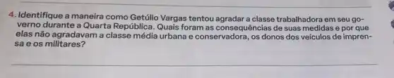 4. Identifique a maneira como Getúlio Vargas tentou a classe trabalhadora em seu go-
verno durante a Quarta República Quais foram as consequências de suas medidas e por que
elas não agradavam a classe média urbana e conservadora, os donos dos veículos de impren-
sae os militares?