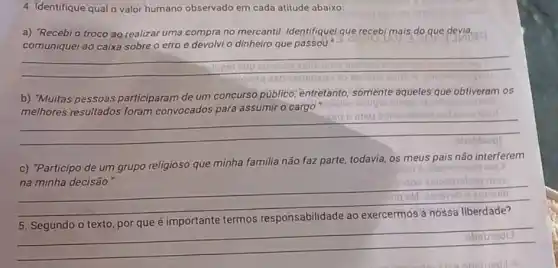 4. Identifique qual o valor humano observado em cada atitude abaixo:
a) "Recebi o troco ao realizar uma compra no mercantil. Identifiquel que recebi mais,do que devia.
comuniquei ao caixa sobre o erro e devolvi o dinheiro que passou.
__
enuple stop
__
c) "Participo de um grupo religioso que minha familia não faz parte.todavia, os meus pais não interferem
__