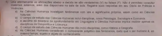 4) Leia atentamente as afirmações abaixo e decida se são verdadeiras (v) ou falsas (F). Não é permitido consultar
materiais externos, além dos disponiveis na sala de aula. Registre suas respostas em seu Diário de Práticas e
Vivencias
a) As Ciências Humanas investigam fenómenos com leis e significados próprios, assim como as Ciências
Naturais
b) Ocampo de estudo das Ciências Humanas inclui disciplinas, como Psicologia Sociologia e Economia.
c) A escolha do itinerdrio de aprofundamento em Linguagens e Ciências Humanas implica realizar apenas as
disciplinas de Geopolitica e Lideranca.
d) Ocampo de estudo das Ciências Humanas não inclui disciplinas, como História e Geografia.
e) As Ciências Humanas consideram o componente subjetivo dos fenômenos, dado que o ser humano é . ao
mesmo tempo, sujeito e objeto do conhecimento