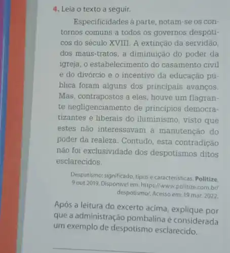 4. Leia o texto a seguir.
Especificidades à parte , notam-se os con-
tornos comuns a todos os governos despóti-
cos do século XVIII . A extinção da servidão,
dos maus-tratos ,a diminuição do poder da
igreja, o estabelecimento do casamento civil
e do divórcio e o incentivo da educação pú-
blica foram alguns dos principais avancos.
Mas, contrapostos a eles, houve um flagran-
te negligenciamento de princípios democra-
tizantes e liberais do iluminismo, visto que
estes não interessavam à manutenção do
poder da realeza . Contudo, esta contradição
não foi exclusividade dos despotismos ditos
esclarecidos.
Despotismo: significado, tipos e caracteristicas. Politize.
9 out.2019. Disponivel em https://www.politize.com.br/
despotismo/. Acesso em: 19 mar. 2022.
Após a leitura do excerto acima explique por
que a administração pombalina é considerada
um exemplo de despotismo esclarecido.