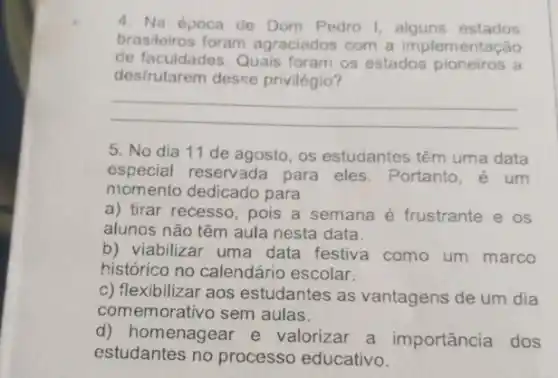 4. Na época de Dom Pedro I estados
brasileiros foram agraciados com a implementação
de facuidades. Quais foram os estados pioneiros a
desfrutarem desse privilégio?
__
5. No dia 11 de agosto, os estudantes têm uma data
especial reservada para eles. Portanto, é um
momento dedicado para
a) tirar recesso, pois a semana é frustrante e os
alunos não têm aula nesta data.
b) viabilizar uma data festiva como um marco
histórico no calendário escolar:
c) flexibilizar aos estudantes as vantagens de um dia
comemorativo sem aulas.
d) homenagear e valorizar a importância dos
estudantes no processo educativo.