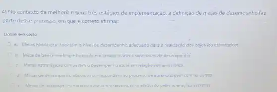 4) No contexto da melhoria e seus trés estágios de implementação,definição de metas de desempenho faz
parte desse processo, em que é correto afirmar:
Escolha uma opção:
a. Metas históricas: apontam o nivel de desempenho adequado para a realização dos objetivos estratégicos
b. Meta de benchmarking é baseada em limites redricos superiores de desempenho.
c. Metas estratégicas comparam desempenho atual em relação aos anteriores
d. Metas de desempenho absoluto correspondem ao processo de aprendizagem com os outros.
e. Metas de desempenho externo apontam o desempenho efetivado pelas operaçóes externas