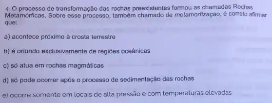 4. O processo de transformação das rochas preexistentes formou as chamadas Rochas
Metamórficas. Sobre esse processo , também chamado de metamorfização, é correto afirmar
que:
a) acontece próximo à crosta terrestre
b) é oriundo exclusivamente de regiōes oceânicas
c) só atua em rochas magmáticas
d) só pode ocorrer após o processo de sedimentação das rochas
e) ocorre somente em locais de alta pressão e com temperaturas elevadas