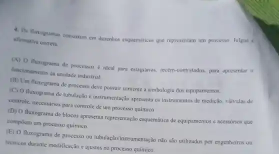 4. Os fluxogramas consistem em desenhos esquemáticos que representam um processo Julgue a
afirmativa correta.
(A) O fluxograma de processos é ideal para estagiários recém-contratados, para apresentar 0
funcionamento da unidade industrial.
(B) Um fluxegrama de processo deve possuir somente a simbologia dos equipamentos.
(C) O fluxograma de tubulação e instrumentação apresenta os instrumentos de medição, válvulas de
controle, necessários para controle de um processo químico
(D) O fluxograma de blocos apresenta representação esquemática de equipamentos c acessórios que
compōem um processo químico.
(E) O fluxograma de processo ou tubulação/instrumentação não são utilizados por engenheiros ou
técnicos durante modificação e ajustes no processo químico.