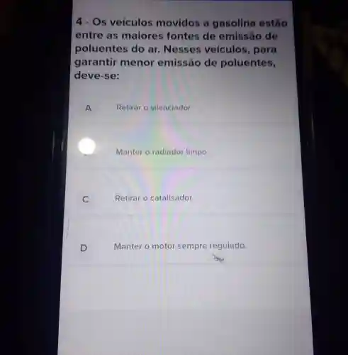 4 - Os veículos movidos a gasolina estão
entre as maiores fontes de emissão de
poluentes do ar. Nesses veículos, para
garantir menor emissão de poluentes,
deve-se:
A Retirar o silenciador.
Manter o radiador limpo.
C	Retirar o catalisador.
D	Manter o motor sempre regulado.